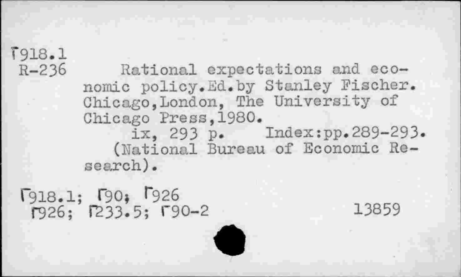 ﻿Г918.1
R-236 Rational expectations and economic policy.Ed.by Stanley Fischer. Chicago,London, The University of Chicago Press,1980.
ix, 293 p. Index:pp.289-293. (National Bureau of Economic Research) .
Г918.1; ГЭО» Г926
ГЭ2б; Г233.5; Г90-2	13859